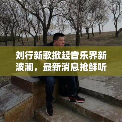 刘行新歌掀起音乐界新波澜，最新消息抢鲜听！